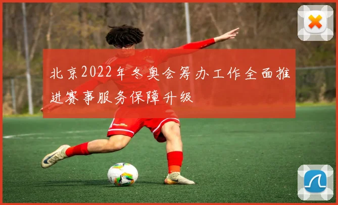 北京2022年冬奥会筹办工作全面推进赛事服务保障升级