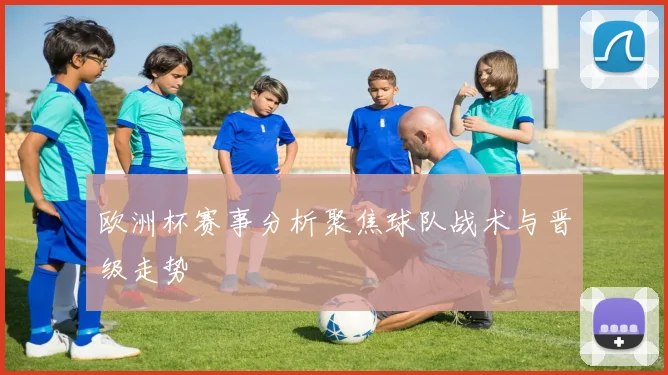 欧洲杯赛事分析聚焦球队战术与晋级走势