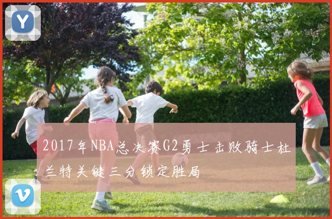 2017年NBA总决赛G2勇士击败骑士杜兰特关键三分锁定胜局