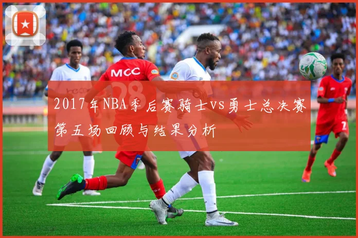 2017年NBA季后赛骑士vs勇士总决赛第五场回顾与结果分析