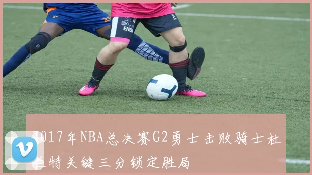 2017年NBA总决赛G2勇士击败骑士杜兰特关键三分锁定胜局