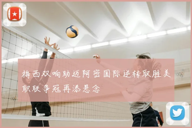梅西双响助迈阿密国际逆转取胜美职联争冠再添悬念