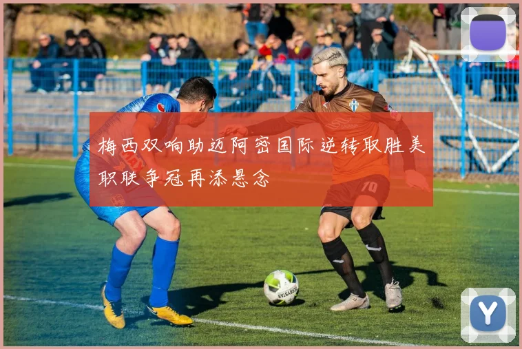 梅西双响助迈阿密国际逆转取胜美职联争冠再添悬念